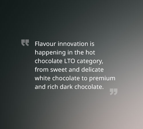 Flavour innovation is happening in the hot chocolate LTO category, from sweet and delicate white chocolate to premium and rich dark chocolate.