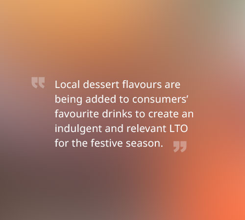 Local dessert flavours are being added to consumers’ favourite drinks to create an indulgent and relevant LTO for the festive season.