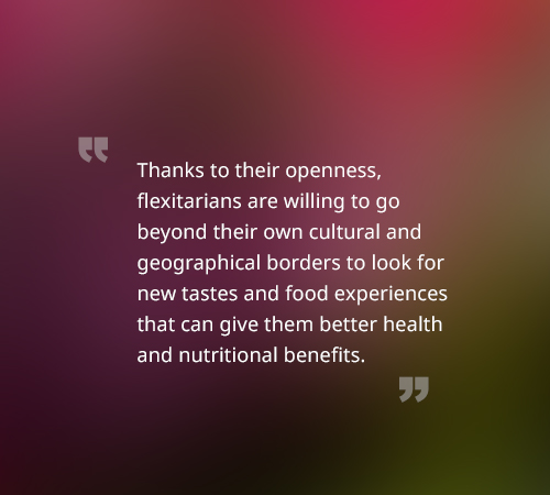 Thanks to their openness, flexitarians are willing to go beyond their own cultural and geographical borders to look for new tastes and food experiences that can give them better health and nutritional benefits.