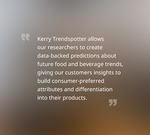 Kerry Trendspotter allows our researchers to create data-backed predictions about future food and beverage trends, giving our customers insights to build consumer-preferred attributes and differentiation into their products.