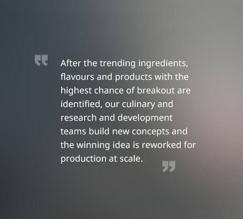 After the trending ingredients, flavours and products with the highest chance of breakout are identified, our culinary and research and development teams build new concepts and the winning idea is reworked for production at scale.