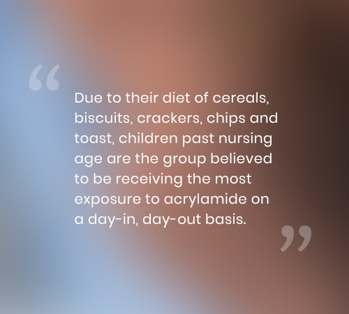 Due to their diet of cereals, biscuits, crackers, chips and toast, children past nursing age are the group believed to be receiving the most exposure to acrylamide on a day-in, day-out basis