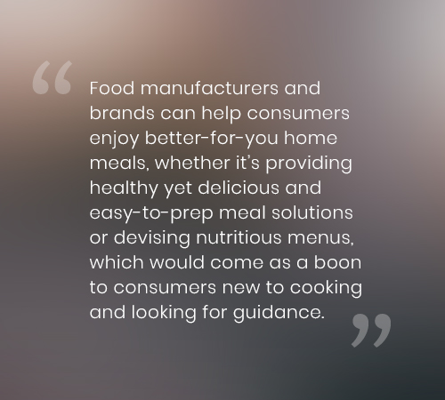 Food manufacturers and brands can help consumers enjoy better-for-you home meals, whether it’s providing healthy yet delicious and easy-to-prep meal solutions or devising nutritious menus, which would come as a boon to consumers new to cooking and looking for guidance.