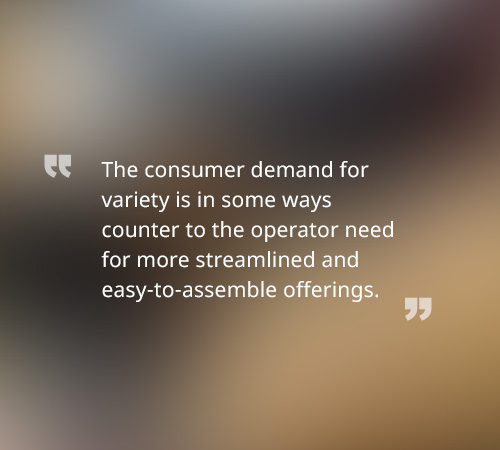 The consumer demand for variety is in some ways counter to the operator need for more streamlined and easy-to-assemble offerings.
