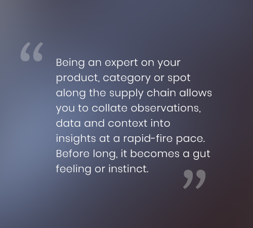 Being an expert on your product, category or spot along the supply chain allows you to collate observations, data and context into insights at a rapid-fire pace. Before long, it becomes a gut feeling or instinct.