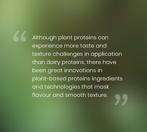 Although plant proteins can experience more taste and texture challenges in application than dairy proteins, there have been great innovations in plant-based proteins ingredients and technologies that mask flavour and smooth texture. 